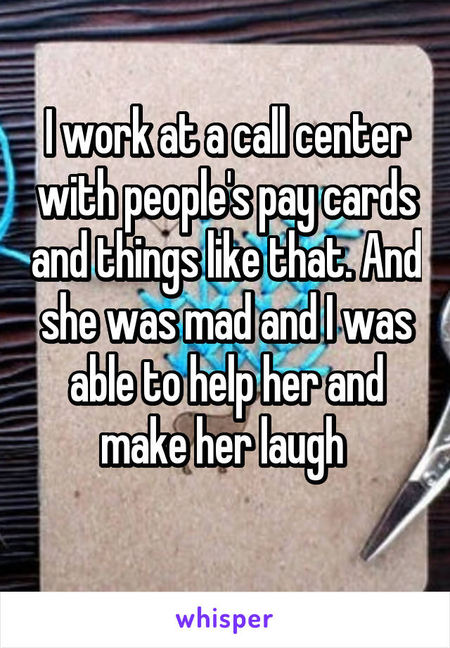 I work at a call center with people's pay cards and things like that. And she was mad and I was able to help her and make her laugh 
