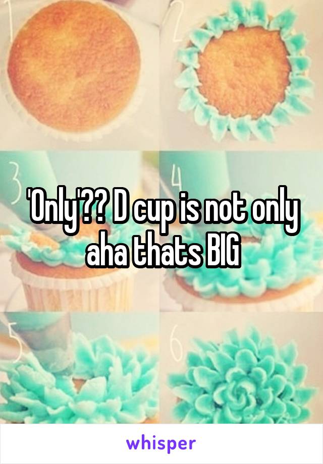 'Only'?? D cup is not only aha thats BIG