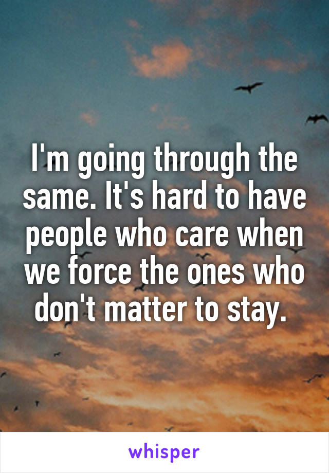 I'm going through the same. It's hard to have people who care when we force the ones who don't matter to stay. 