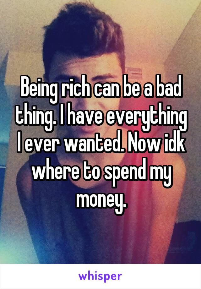 Being rich can be a bad thing. I have everything I ever wanted. Now idk where to spend my money.