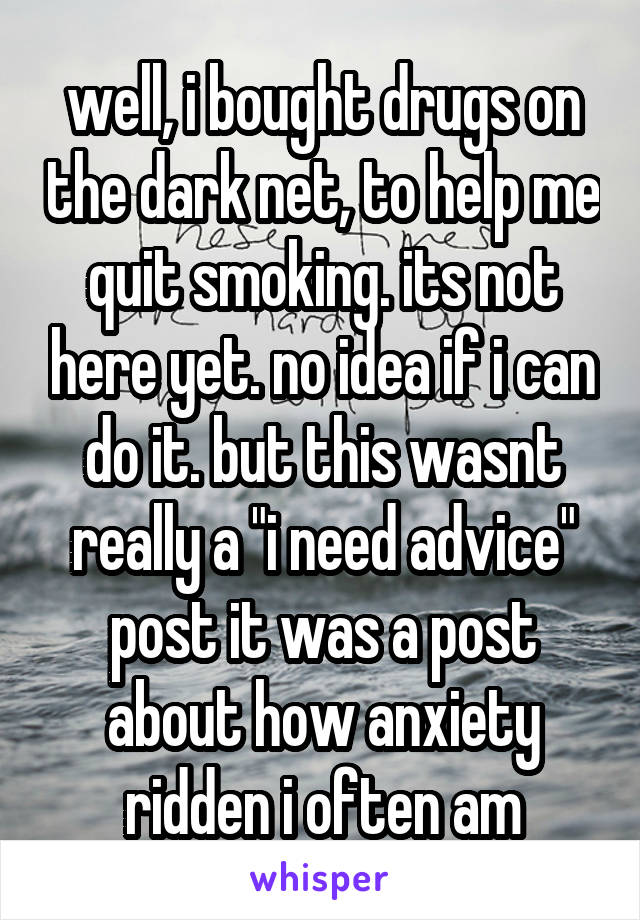 well, i bought drugs on the dark net, to help me quit smoking. its not here yet. no idea if i can do it. but this wasnt really a "i need advice" post it was a post about how anxiety ridden i often am