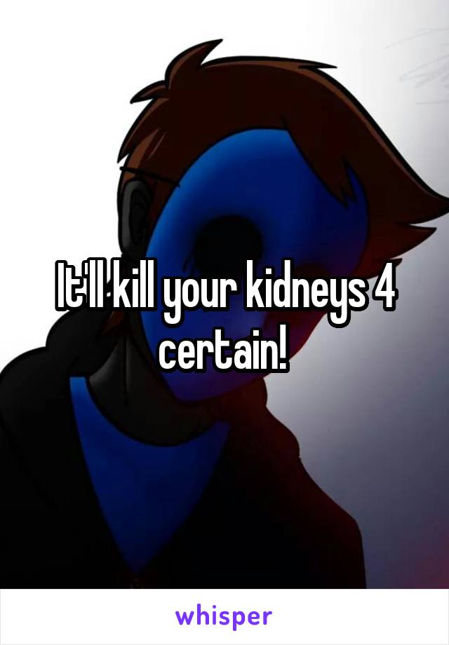 It'll kill your kidneys 4 certain! 