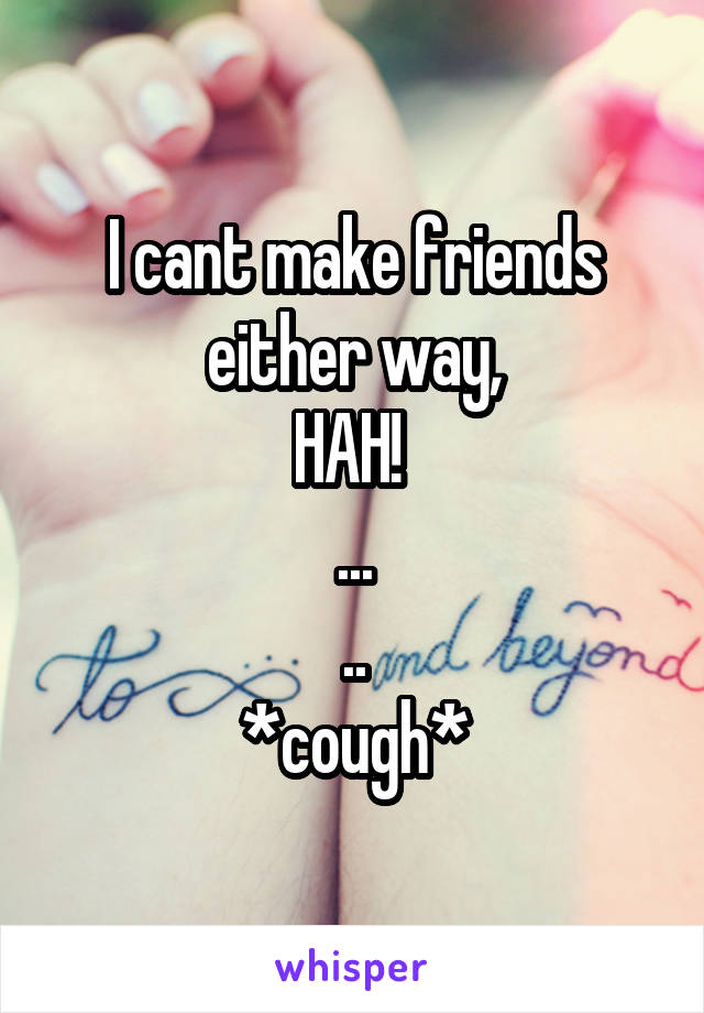 I cant make friends either way,
HAH! 
...
..
*cough*