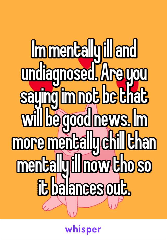 Im mentally ill and undiagnosed. Are you saying im not bc that will be good news. Im more mentally chill than mentally ill now tho so it balances out.
