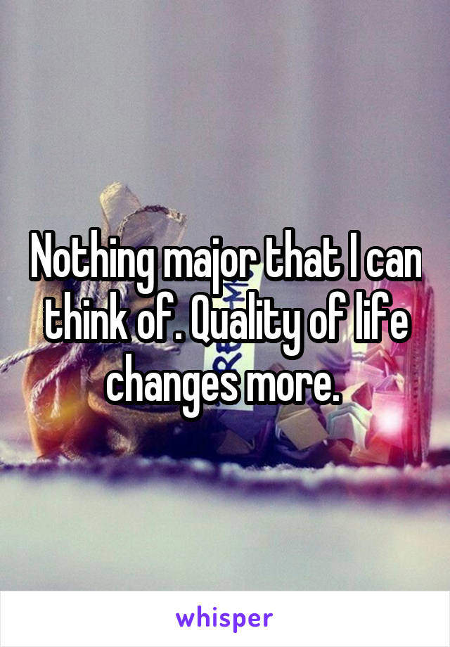 Nothing major that I can think of. Quality of life changes more. 