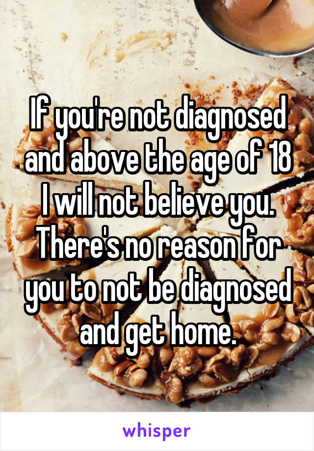 If you're not diagnosed and above the age of 18 I will not believe you. There's no reason for you to not be diagnosed and get home.