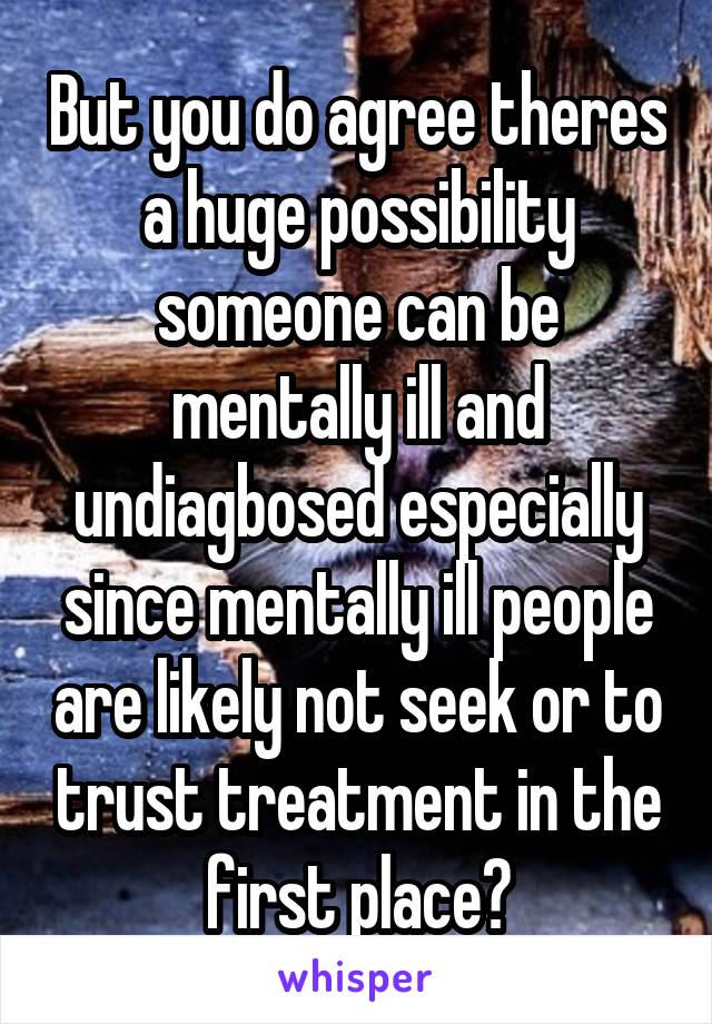 But you do agree theres a huge possibility someone can be mentally ill and undiagbosed especially since mentally ill people are likely not seek or to trust treatment in the first place?