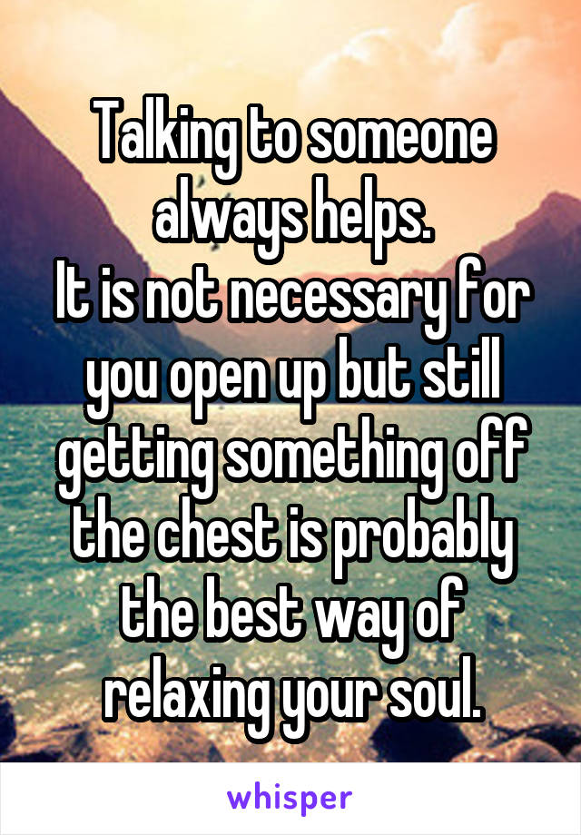 Talking to someone always helps.
It is not necessary for you open up but still getting something off the chest is probably the best way of relaxing your soul.