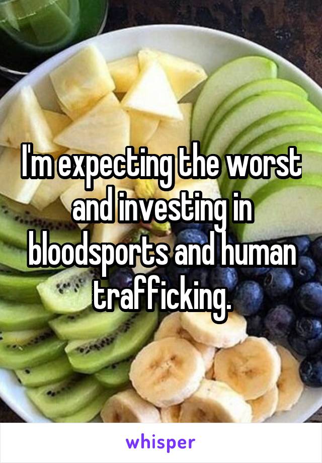 I'm expecting the worst and investing in bloodsports and human trafficking.