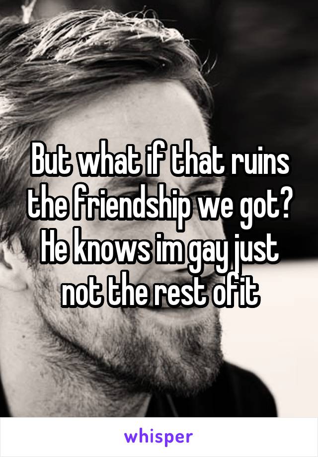 But what if that ruins the friendship we got? He knows im gay just not the rest ofit