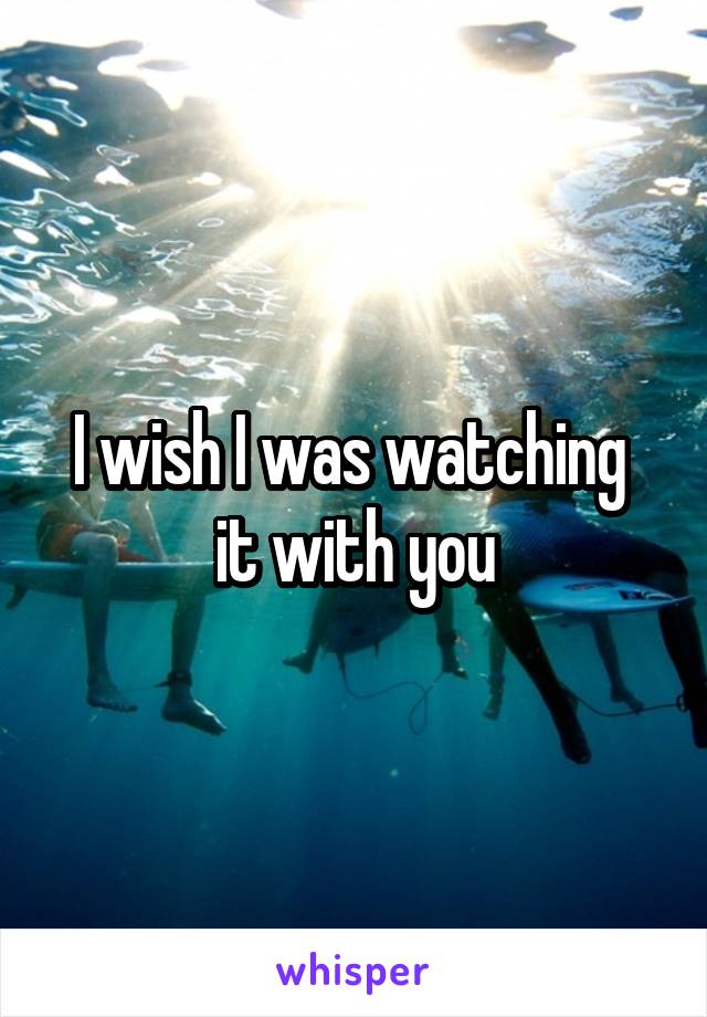I wish I was watching  it with you