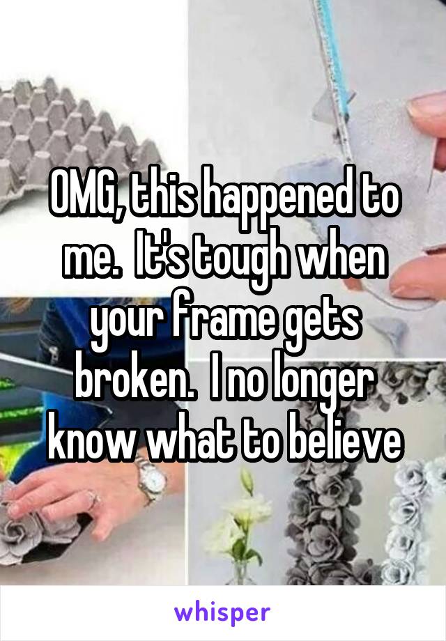 OMG, this happened to me.  It's tough when your frame gets broken.  I no longer know what to believe