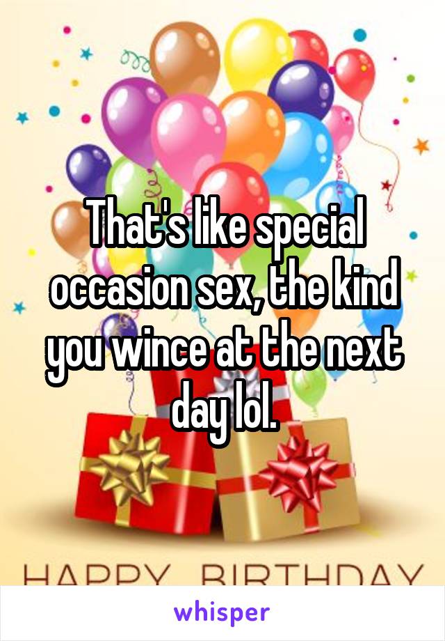 That's like special occasion sex, the kind you wince at the next day lol.