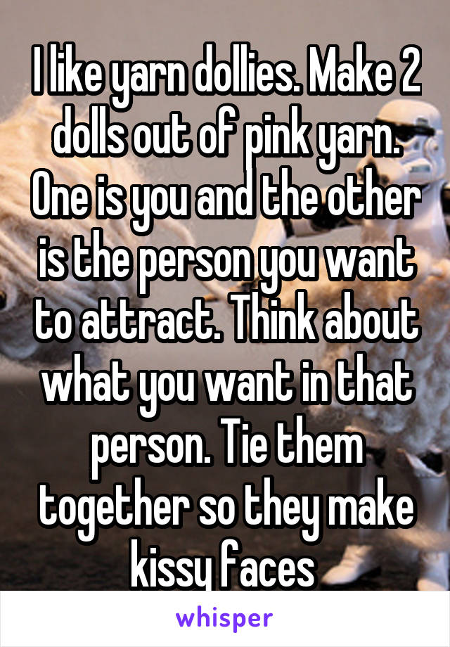 I like yarn dollies. Make 2 dolls out of pink yarn. One is you and the other is the person you want to attract. Think about what you want in that person. Tie them together so they make kissy faces 