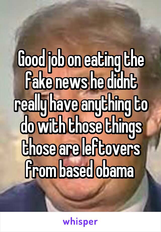 Good job on eating the fake news he didnt really have anything to do with those things those are leftovers from based obama 