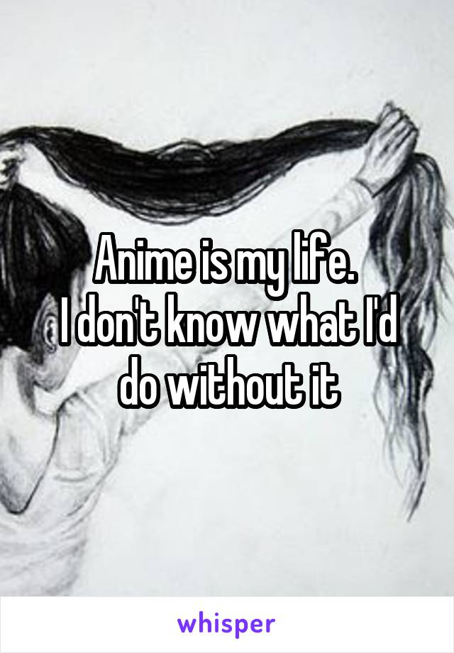 Anime is my life. 
I don't know what I'd do without it