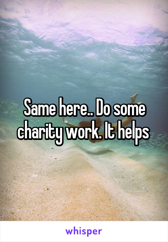 Same here.. Do some charity work. It helps 