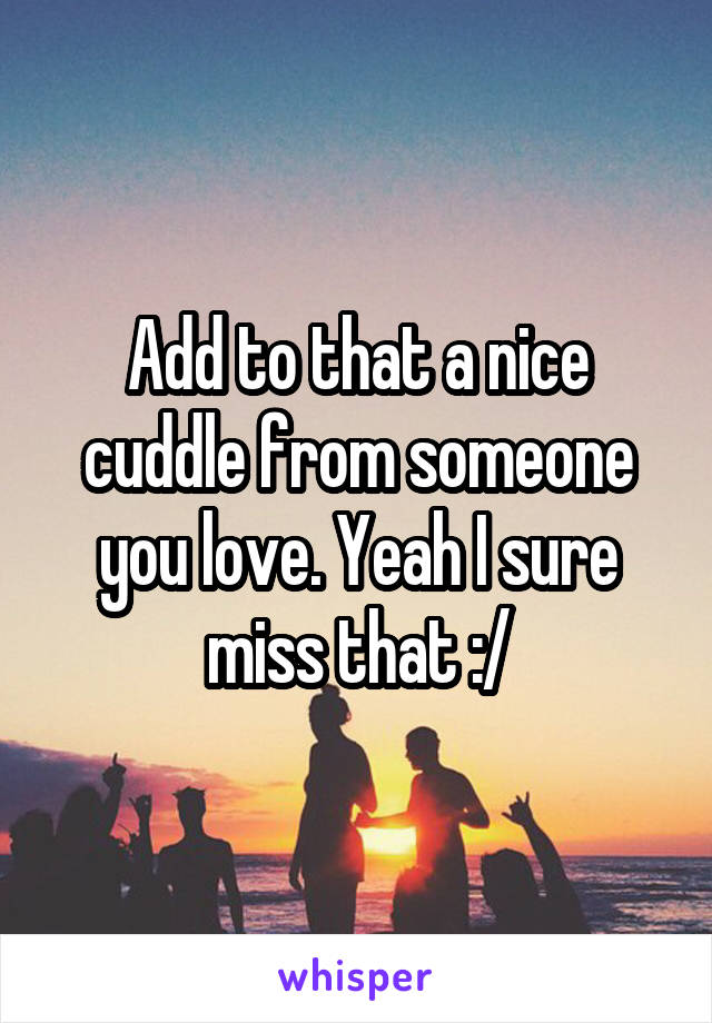 Add to that a nice cuddle from someone you love. Yeah I sure miss that :/