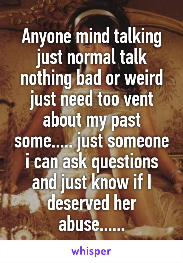 Anyone mind talking just normal talk nothing bad or weird just need too vent about my past some..... just someone i can ask questions and just know if I deserved her abuse......