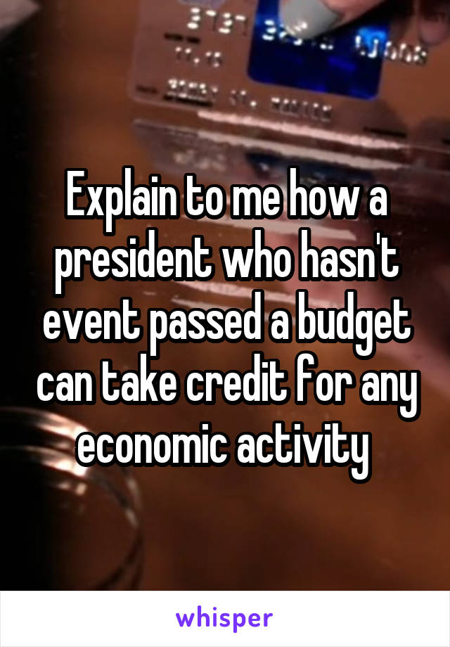 Explain to me how a president who hasn't event passed a budget can take credit for any economic activity 