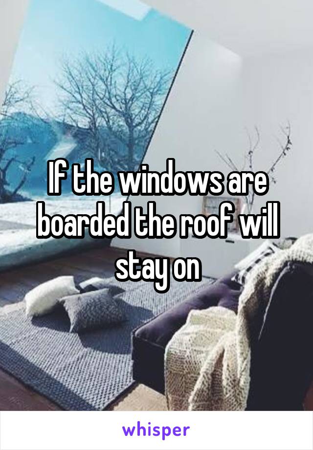 If the windows are boarded the roof will stay on