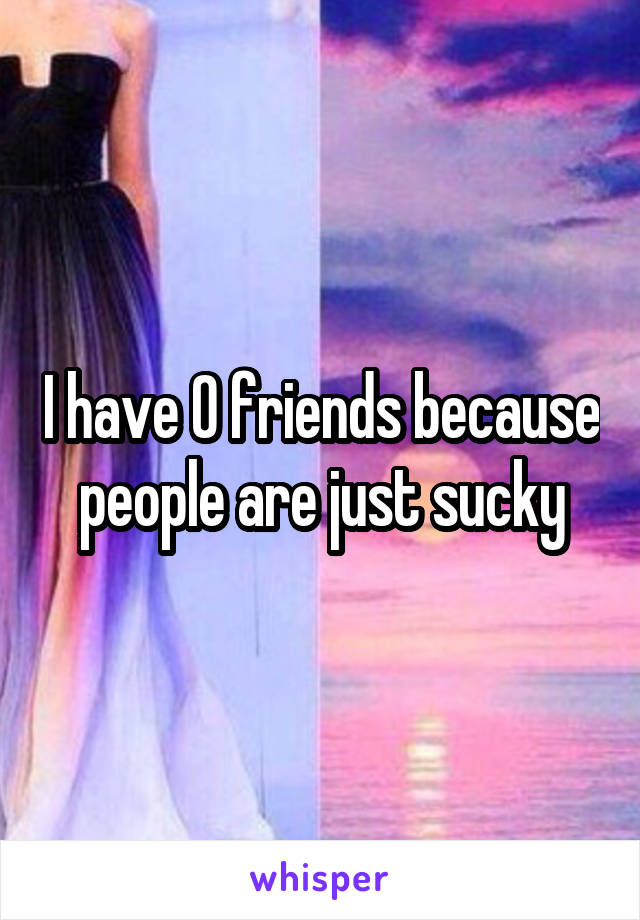 I have 0 friends because people are just sucky