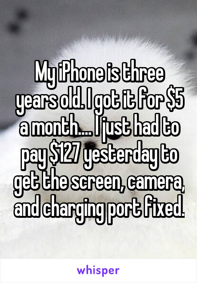 My iPhone is three years old. I got it for $5 a month.... I just had to pay $127 yesterday to get the screen, camera, and charging port fixed.
