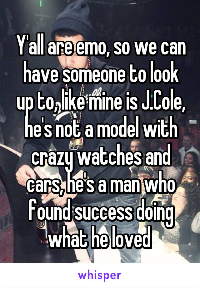 Y'all are emo, so we can have someone to look up to, like mine is J.Cole, he's not a model with crazy watches and cars, he's a man who found success doing what he loved 