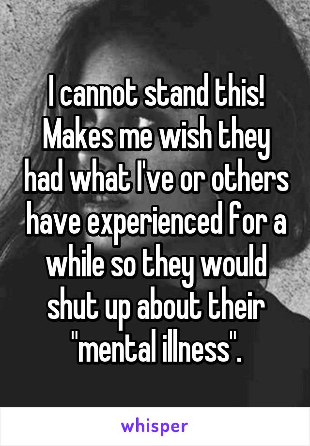 I cannot stand this! Makes me wish they had what I've or others have experienced for a while so they would shut up about their "mental illness".