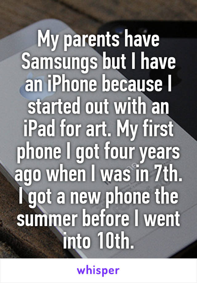 My parents have Samsungs but I have an iPhone because I started out with an iPad for art. My first phone I got four years ago when I was in 7th. I got a new phone the summer before I went into 10th.