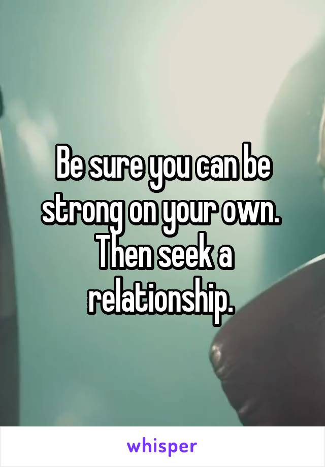 Be sure you can be strong on your own.  Then seek a relationship. 