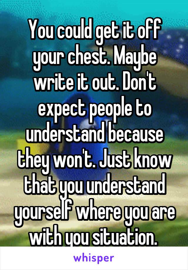 You could get it off your chest. Maybe write it out. Don't expect people to understand because they won't. Just know that you understand yourself where you are with you situation. 