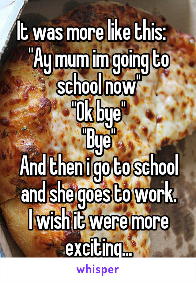 It was more like this:    
"Ay mum im going to school now"
"Ok bye"
"Bye"
And then i go to school and she goes to work.
I wish it were more exciting...