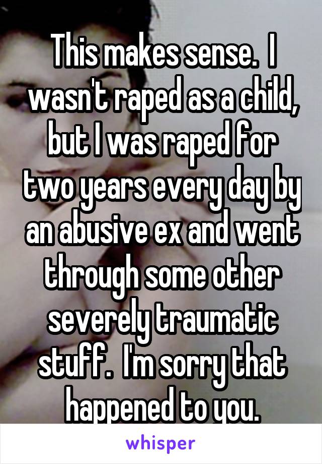 This makes sense.  I wasn't raped as a child, but I was raped for two years every day by an abusive ex and went through some other severely traumatic stuff.  I'm sorry that happened to you.