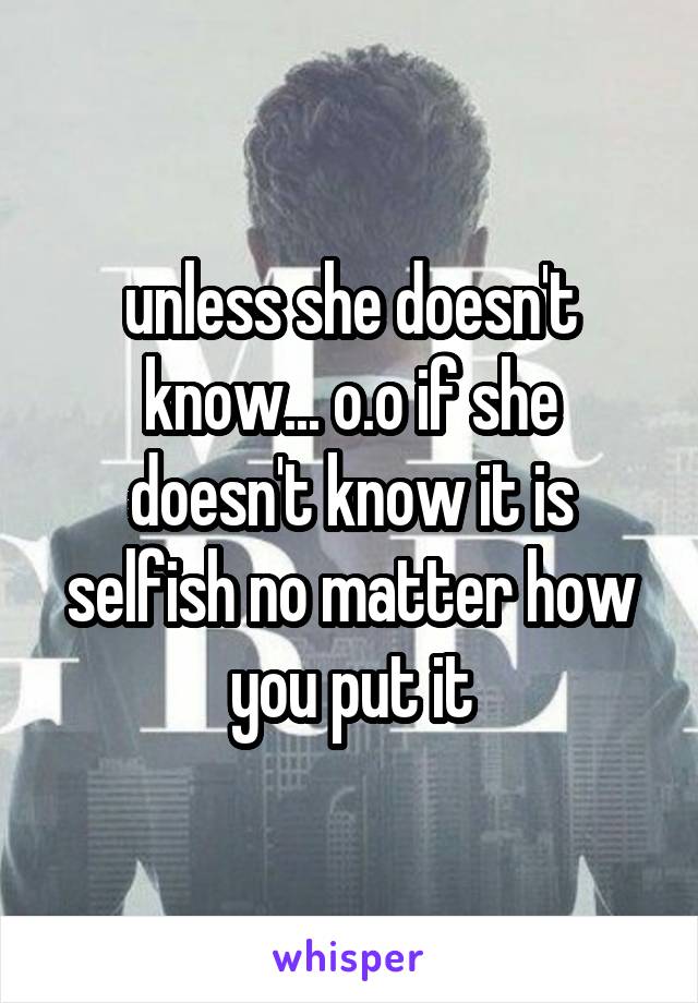 unless she doesn't know... o.o if she doesn't know it is selfish no matter how you put it