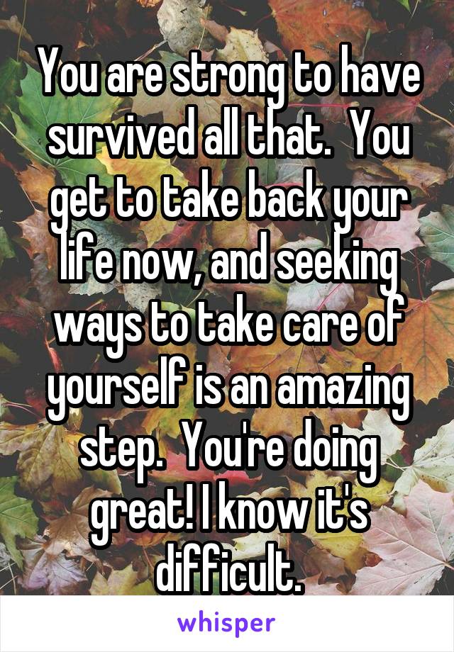 You are strong to have survived all that.  You get to take back your life now, and seeking ways to take care of yourself is an amazing step.  You're doing great! I know it's difficult.