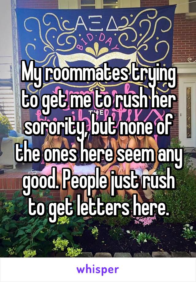 My roommates trying to get me to rush her sorority, but none of the ones here seem any good. People just rush to get letters here.