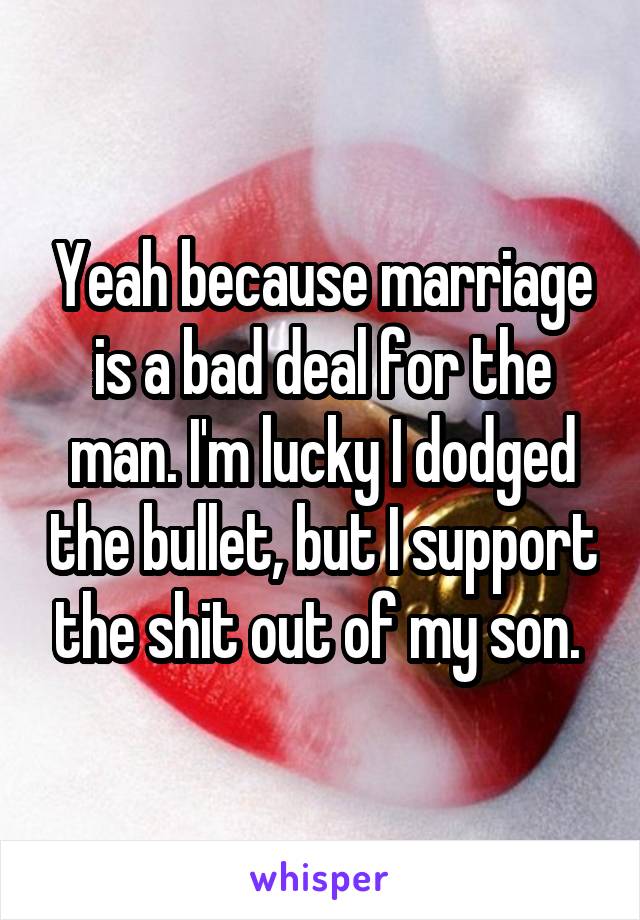 Yeah because marriage is a bad deal for the man. I'm lucky I dodged the bullet, but I support the shit out of my son. 
