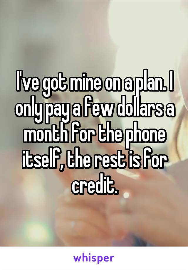 I've got mine on a plan. I only pay a few dollars a month for the phone itself, the rest is for credit.