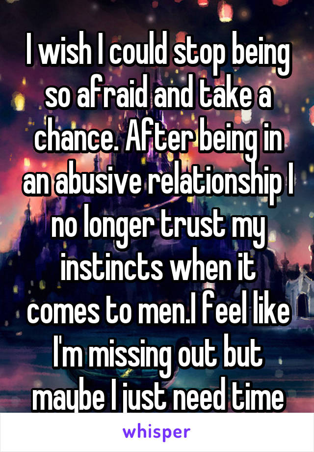 I wish I could stop being so afraid and take a chance. After being in an abusive relationship I no longer trust my instincts when it comes to men.I feel like I'm missing out but maybe I just need time