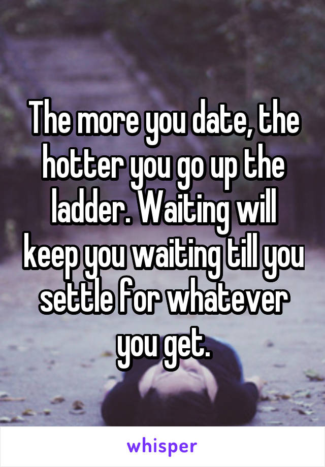 The more you date, the hotter you go up the ladder. Waiting will keep you waiting till you settle for whatever you get.