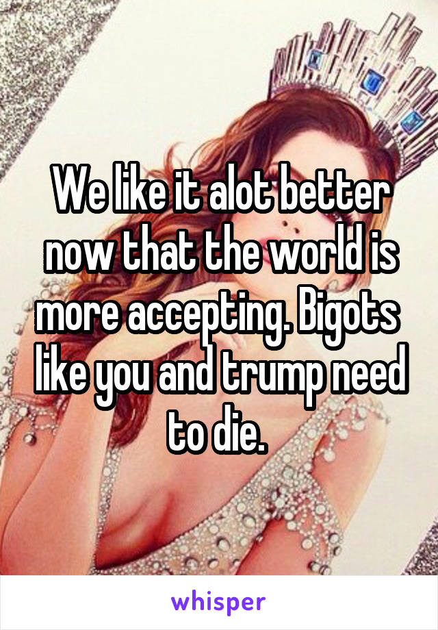 We like it alot better now that the world is more accepting. Bigots  like you and trump need to die. 