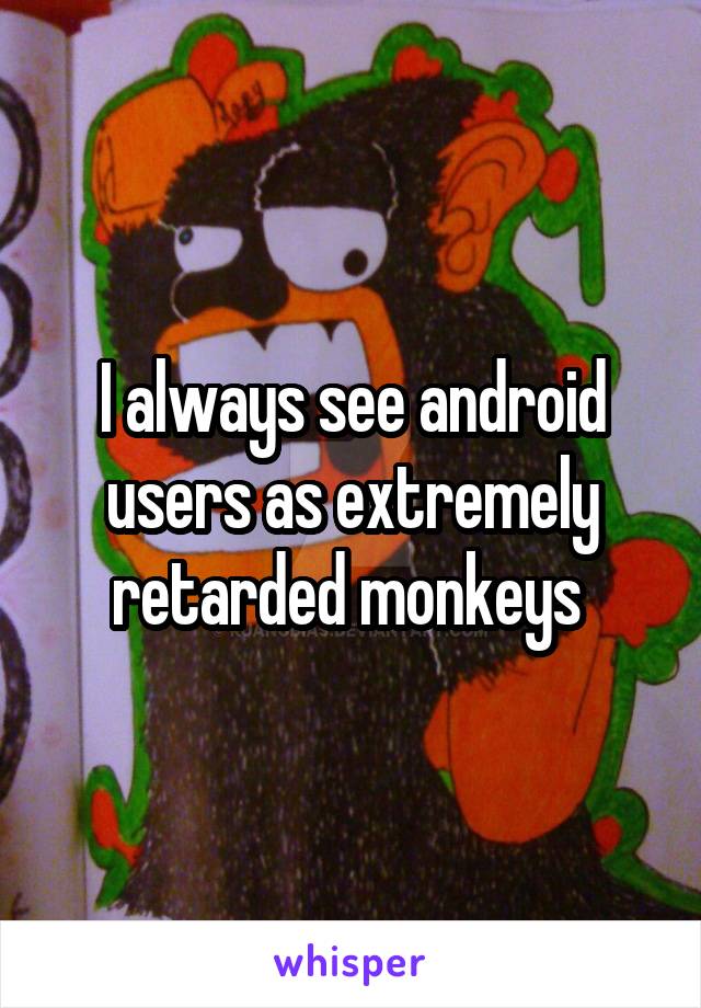I always see android users as extremely retarded monkeys 