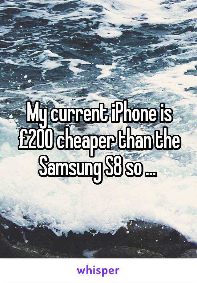 My current iPhone is £200 cheaper than the Samsung S8 so ... 