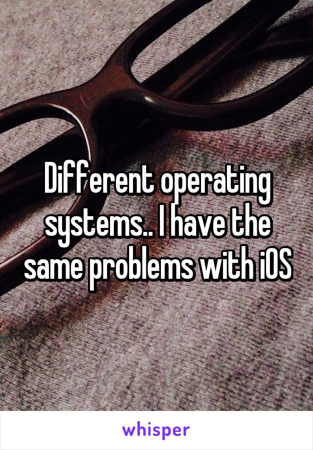 Different operating systems.. I have the same problems with iOS