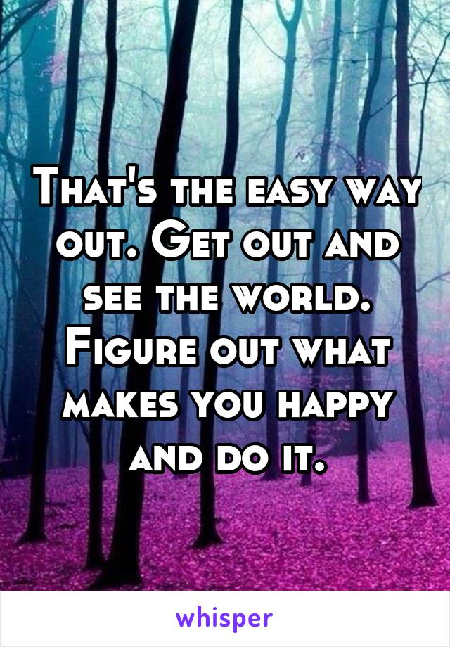 That's the easy way out. Get out and see the world. Figure out what makes you happy and do it.