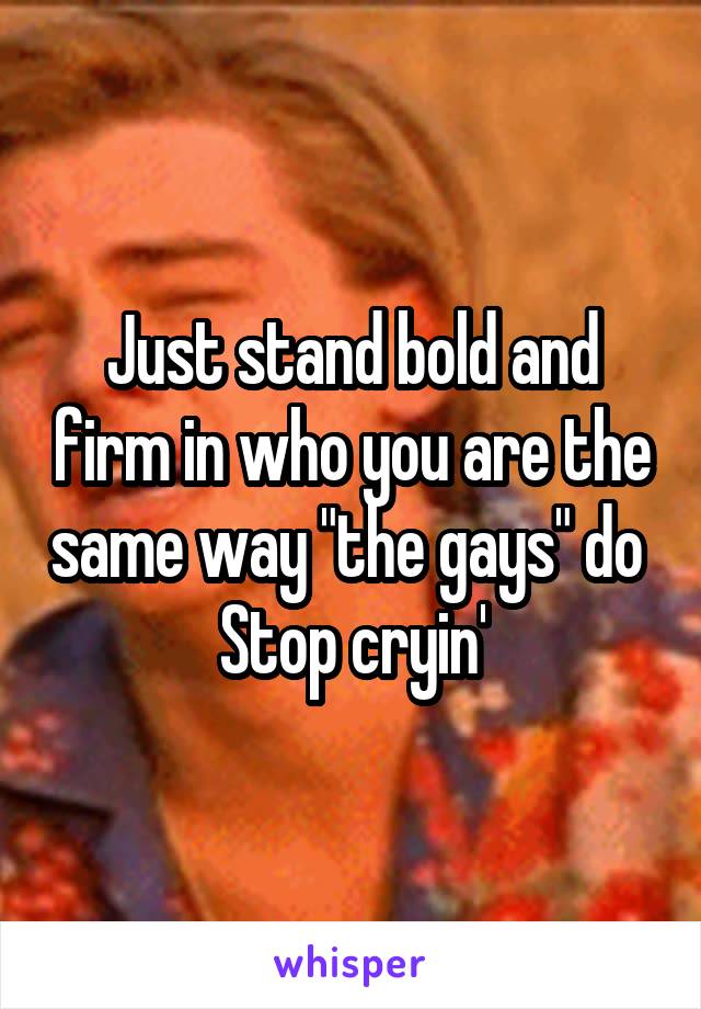 Just stand bold and firm in who you are the same way "the gays" do 
Stop cryin'