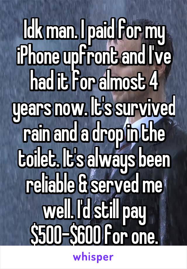 Idk man. I paid for my iPhone upfront and I've had it for almost 4 years now. It's survived rain and a drop in the toilet. It's always been reliable & served me well. I'd still pay $500-$600 for one.
