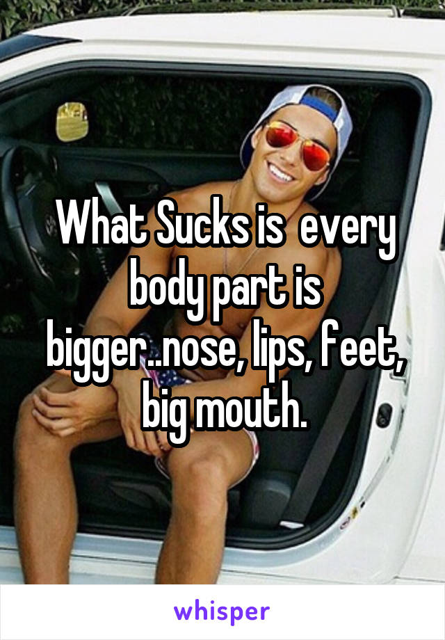 What Sucks is  every body part is bigger..nose, lips, feet, big mouth.
