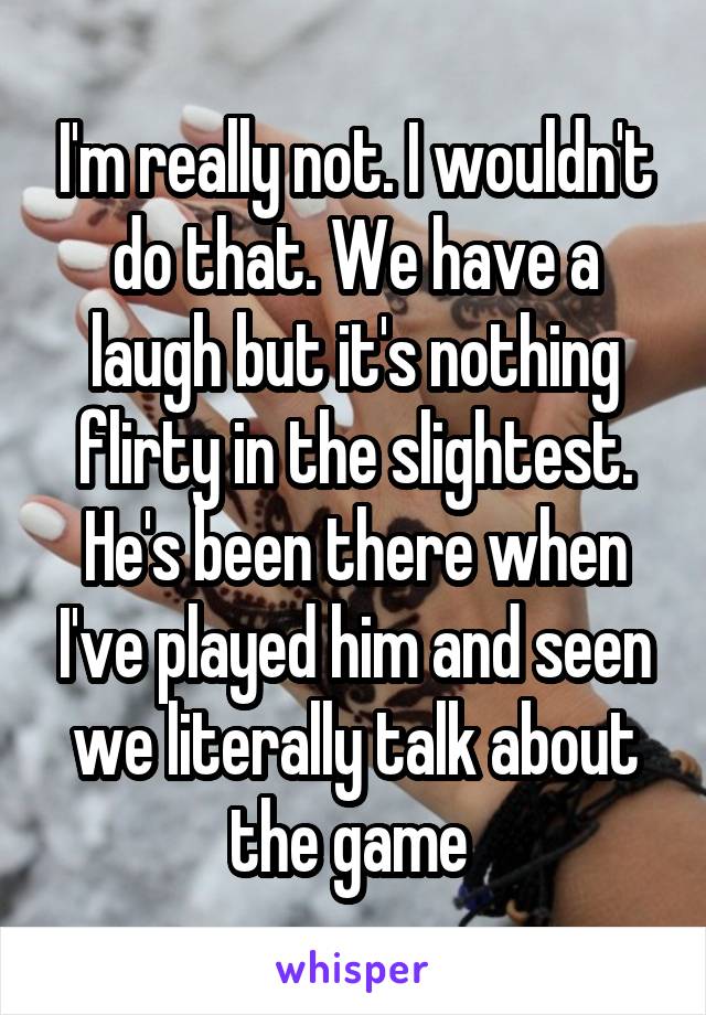 I'm really not. I wouldn't do that. We have a laugh but it's nothing flirty in the slightest. He's been there when I've played him and seen we literally talk about the game 